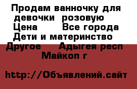 Продам ванночку для девочки (розовую). › Цена ­ 1 - Все города Дети и материнство » Другое   . Адыгея респ.,Майкоп г.